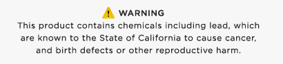Warning: This product contains chemicals including lead, which are known to the State of California to cause cancer, and birth defects or other reproductive harm.